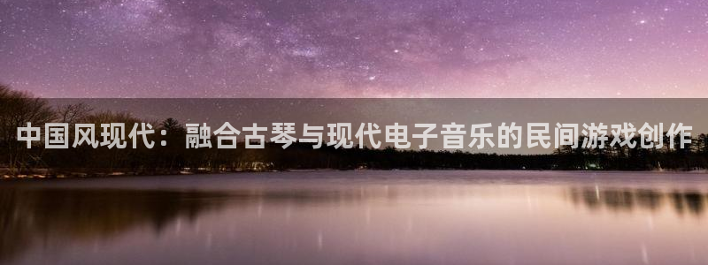 杏悦娱乐代理注册地址：中国风现代：融合古琴与现代电子音乐的民