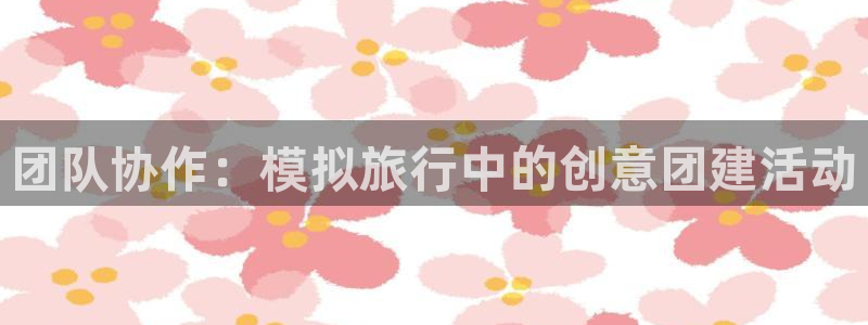 杏悦平台注册要钱吗：团队协作：模拟旅行中的创意团建活动